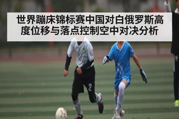 世界蹦床锦标赛中国对白俄罗斯高度位移与落点控制空中对决分析